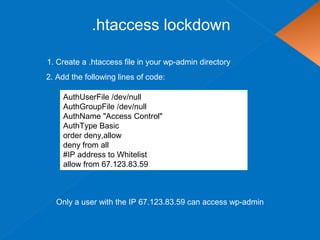 .htaccess lockdown
AuthUserFile /dev/null
AuthGroupFile /dev/null
AuthName "Access Control"
AuthType Basic
order deny,allow
deny from all
#IP address to Whitelist
allow from 67.123.83.59
1. Create a .htaccess file in your wp-admin directory
Only a user with the IP 67.123.83.59 can access wp-admin
2. Add the following lines of code:
 