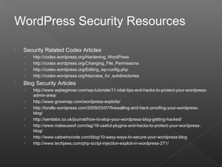  Security Related Codex Articles
› http://codex.wordpress.org/Hardening_WordPress
› http://codex.wordpress.org/Changing_File_Permissions
› http://codex.wordpress.org/Editing_wp-config.php
› http://codex.wordpress.org/htaccess_for_subdirectories
 Blog Security Articles
› http://www.wpbeginner.com/wp-tutorials/11-vital-tips-and-hacks-to-protect-your-wordpress-
admin-area/
› http://www.growmap.com/wordpress-exploits/
› http://lorelle.wordpress.com/2009/03/07/firewalling-and-hack-proofing-your-wordpress-
blog/
› http://semlabs.co.uk/journal/how-to-stop-your-wordpress-blog-getting-hacked/
› http://www.makeuseof.com/tag/18-useful-plugins-and-hacks-to-protect-your-wordpress-
blog/
› http://www.catswhocode.com/blog/10-easy-ways-to-secure-your-wordpress-blog
› http://www.techjaws.com/php-script-injection-exploit-in-wordpress-271/
WordPress Security Resources
 