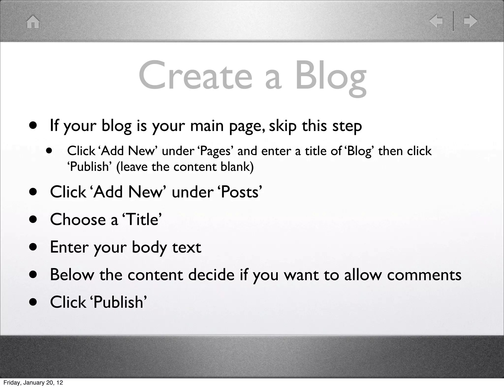 Create a Blog
        •        If your blog is your main page, skip this step
               •         Click ‘Add New’ under ‘Pages’ and enter a title of ‘Blog’ then click
                         ‘Publish’ (leave the content blank)

        •        Click ‘Add New’ under ‘Posts’
        •        Choose a ‘Title’
        •        Enter your body text
        •        Below the content decide if you want to allow comments
        •        Click ‘Publish’



Friday, January 20, 12
 