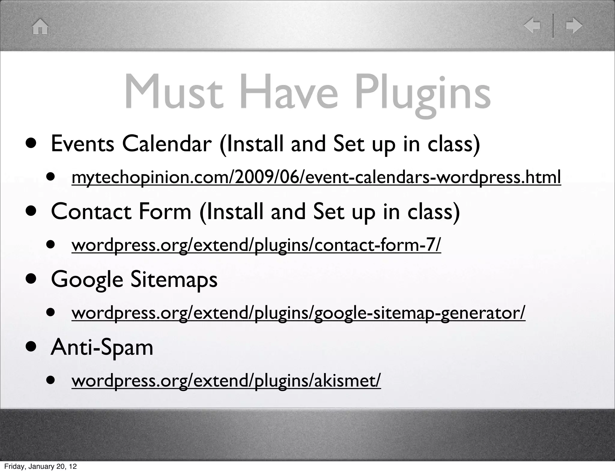Must Have Plugins
     • Events Calendar (Install and Set up in class)
            •       mytechopinion.com/2009/06/event-calendars-wordpress.html

     • Contact Form (Install and Set up in class)
            •       wordpress.org/extend/plugins/contact-form-7/

     • Google Sitemaps
            •       wordpress.org/extend/plugins/google-sitemap-generator/

     • Anti-Spam
            •       wordpress.org/extend/plugins/akismet/



Friday, January 20, 12
 