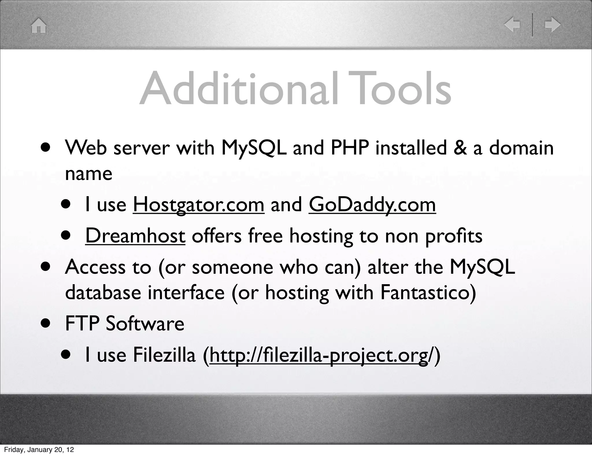 Additional Tools
          •        Web server with MySQL and PHP installed & a domain
                   name
                 •   I use Hostgator.com and GoDaddy.com
                 •   Dreamhost offers free hosting to non proﬁts
          •        Access to (or someone who can) alter the MySQL
                   database interface (or hosting with Fantastico)
          •        FTP Software
                 •   I use Filezilla (http://ﬁlezilla-project.org/)



Friday, January 20, 12
 