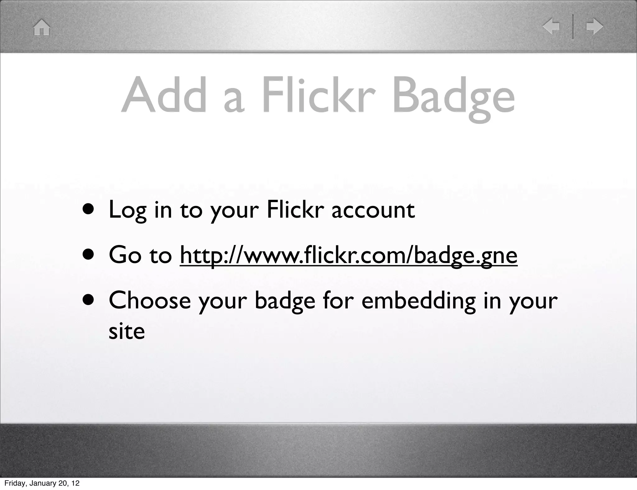 Add a Flickr Badge

                         • Log in to your Flickr account
                         • Go to http://www.ﬂickr.com/badge.gne
                         • Choose your badge for embedding in your
                           site




Friday, January 20, 12
 
