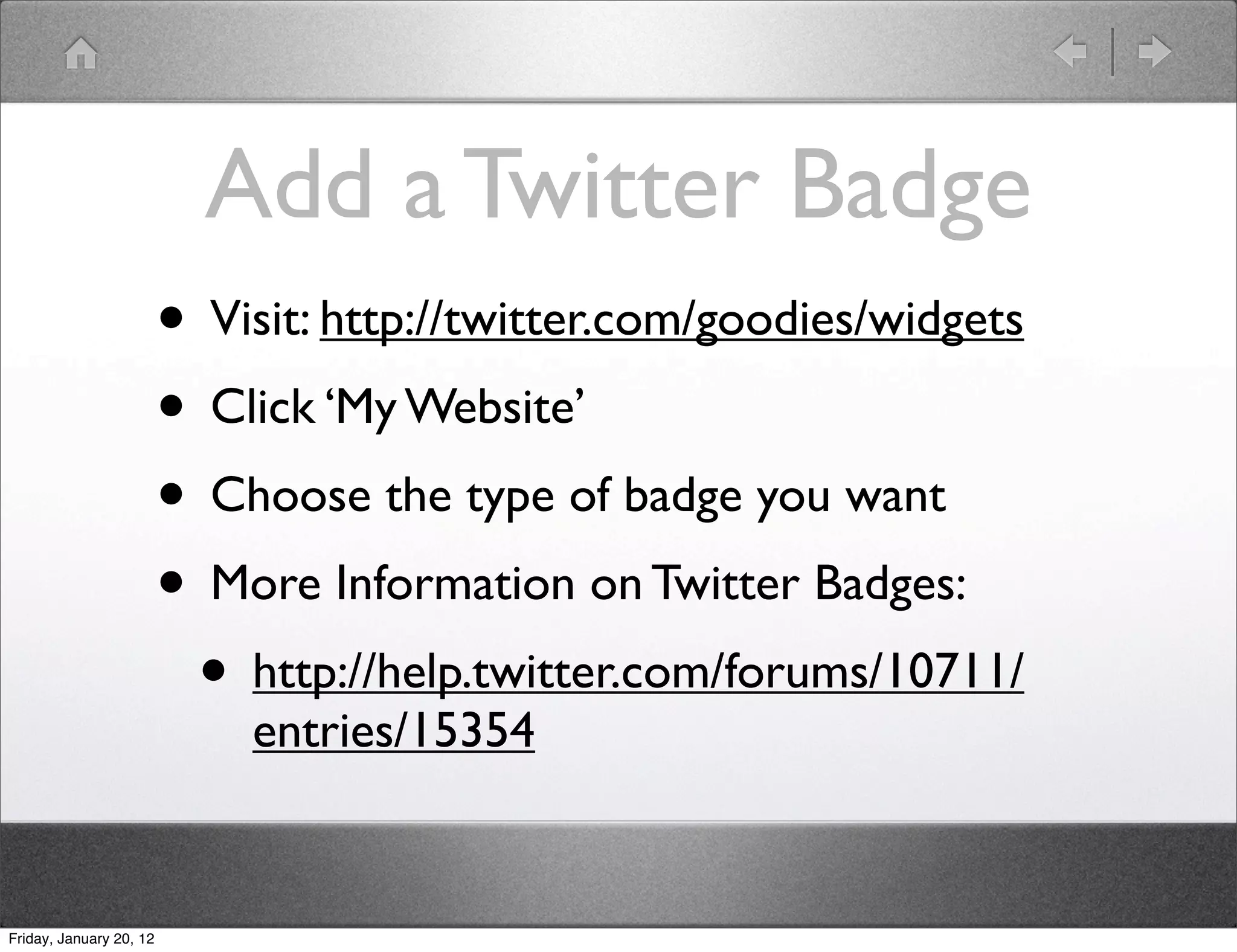 Add a Twitter Badge
                         • Visit: http://twitter.com/goodies/widgets
                         • Click ‘My Website’
                         • Choose the type of badge you want
                         • More Information on Twitter Badges:
                          • http://help.twitter.com/forums/10711/
                             entries/15354


Friday, January 20, 12
 