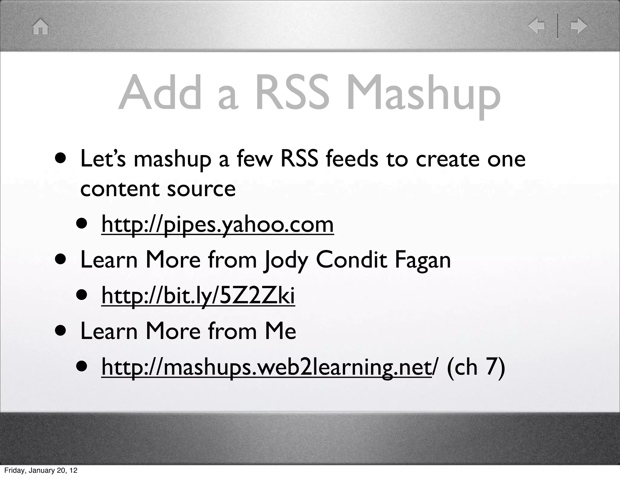 Add a RSS Mashup
              • Let’s mashup a few RSS feeds to create one
                         content source
                    •      http://pipes.yahoo.com
              •          Learn More from Jody Condit Fagan
                    •      http://bit.ly/5Z2Zki
              •          Learn More from Me
                    •      http://mashups.web2learning.net/ (ch 7)


Friday, January 20, 12
 