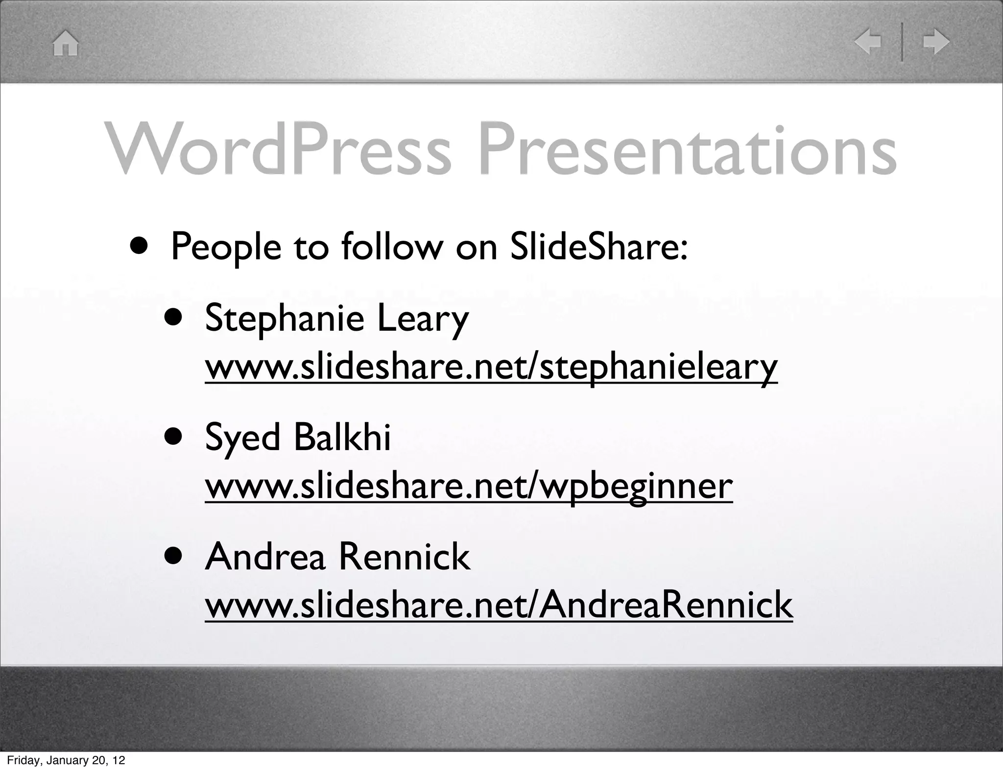 WordPress Presentations
                         • People to follow on SlideShare:
                          • Stephanie Leary
                             www.slideshare.net/stephanieleary
                           • Syed Balkhi
                             www.slideshare.net/wpbeginner
                           • Andrea Rennick
                             www.slideshare.net/AndreaRennick


Friday, January 20, 12
 