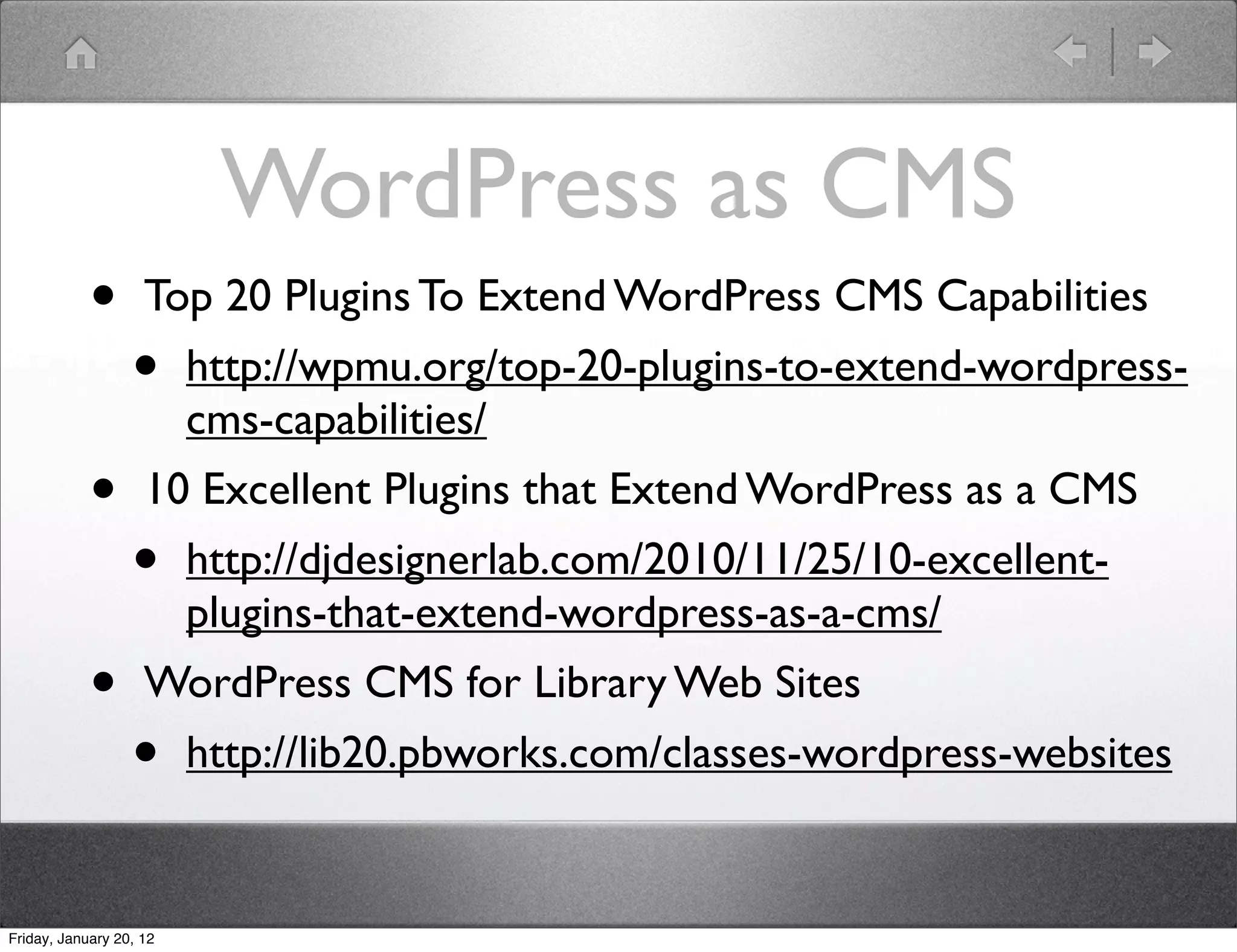 WordPress as CMS
            •       Top 20 Plugins To Extend WordPress CMS Capabilities
                  •      http://wpmu.org/top-20-plugins-to-extend-wordpress-
                         cms-capabilities/
            •       10 Excellent Plugins that Extend WordPress as a CMS
                  •      http://djdesignerlab.com/2010/11/25/10-excellent-
                         plugins-that-extend-wordpress-as-a-cms/
            •       WordPress CMS for Library Web Sites
                  •      http://lib20.pbworks.com/classes-wordpress-websites


Friday, January 20, 12
 