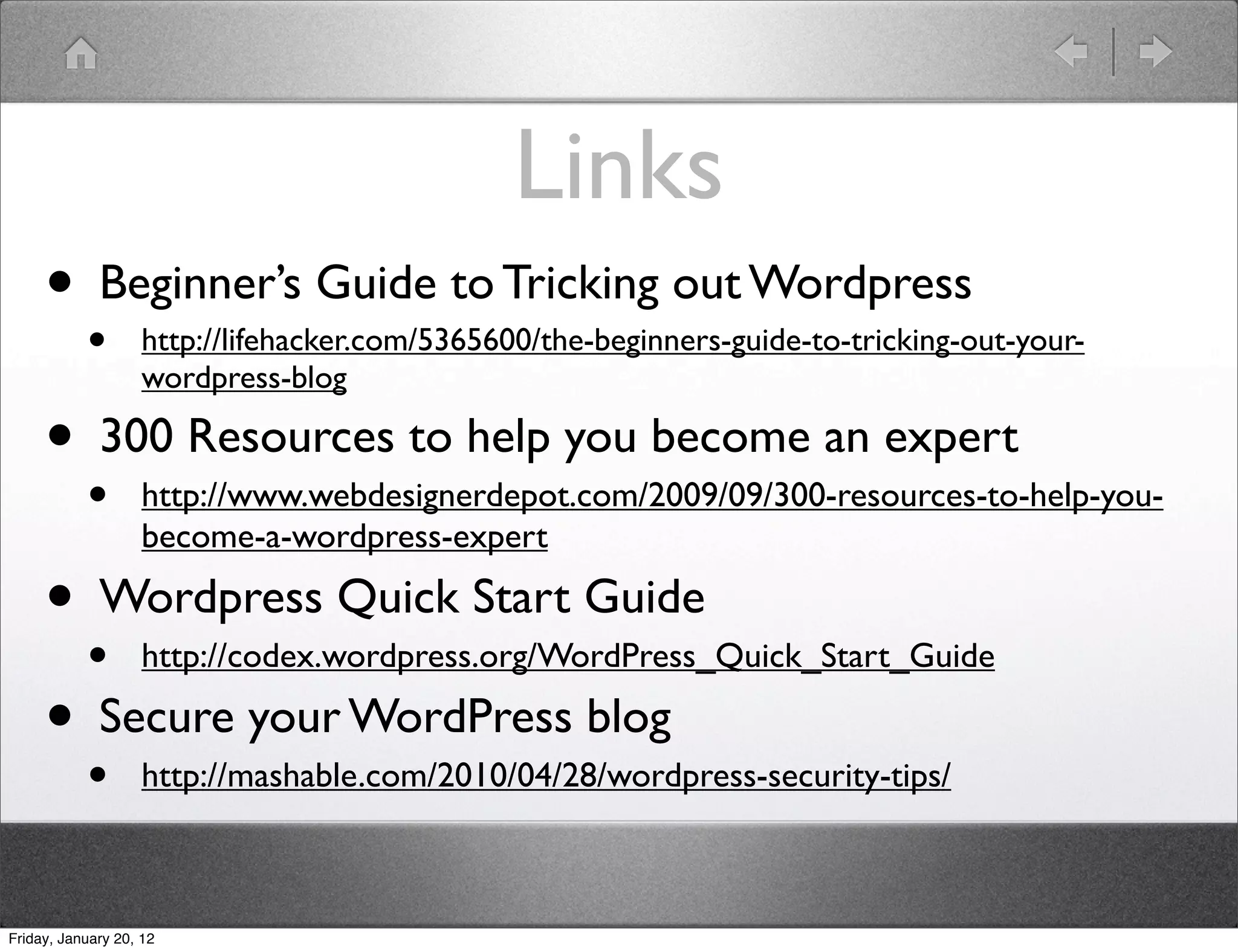 Links
     • Beginner’s Guide to Tricking out Wordpress
           •        http://lifehacker.com/5365600/the-beginners-guide-to-tricking-out-your-
                    wordpress-blog

     • 300 Resources to help you become an expert
           •        http://www.webdesignerdepot.com/2009/09/300-resources-to-help-you-
                    become-a-wordpress-expert

     • Wordpress Quick Start Guide
       • http://codex.wordpress.org/WordPress_Quick_Start_Guide
     • Secure your WordPress blog
           •        http://mashable.com/2010/04/28/wordpress-security-tips/



Friday, January 20, 12
 