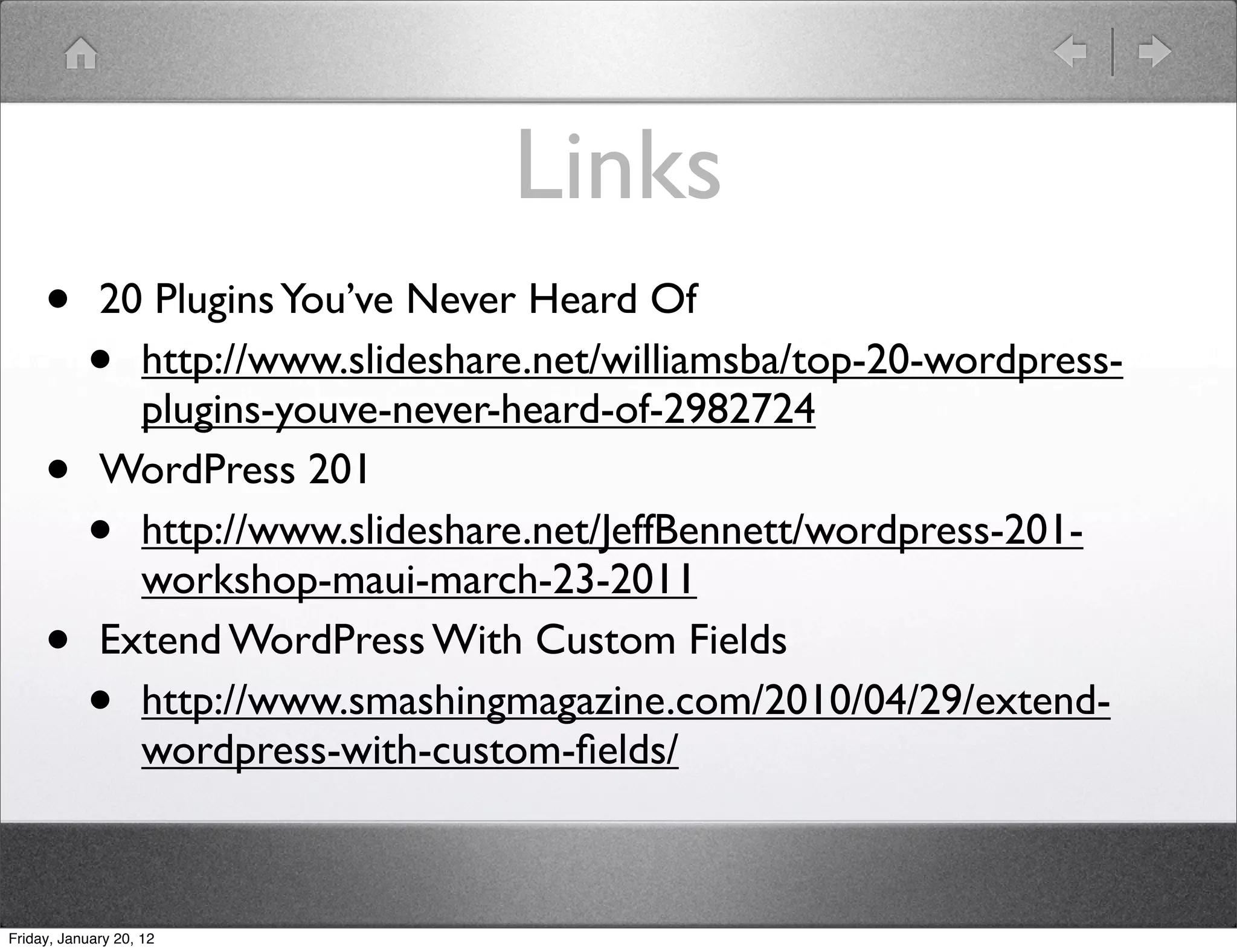 Links
     •       20 Plugins You’ve Never Heard Of
           •   http://www.slideshare.net/williamsba/top-20-wordpress-
               plugins-youve-never-heard-of-2982724
     •       WordPress 201
           •   http://www.slideshare.net/JeffBennett/wordpress-201-
               workshop-maui-march-23-2011
     •       Extend WordPress With Custom Fields
           •   http://www.smashingmagazine.com/2010/04/29/extend-
               wordpress-with-custom-ﬁelds/



Friday, January 20, 12
 