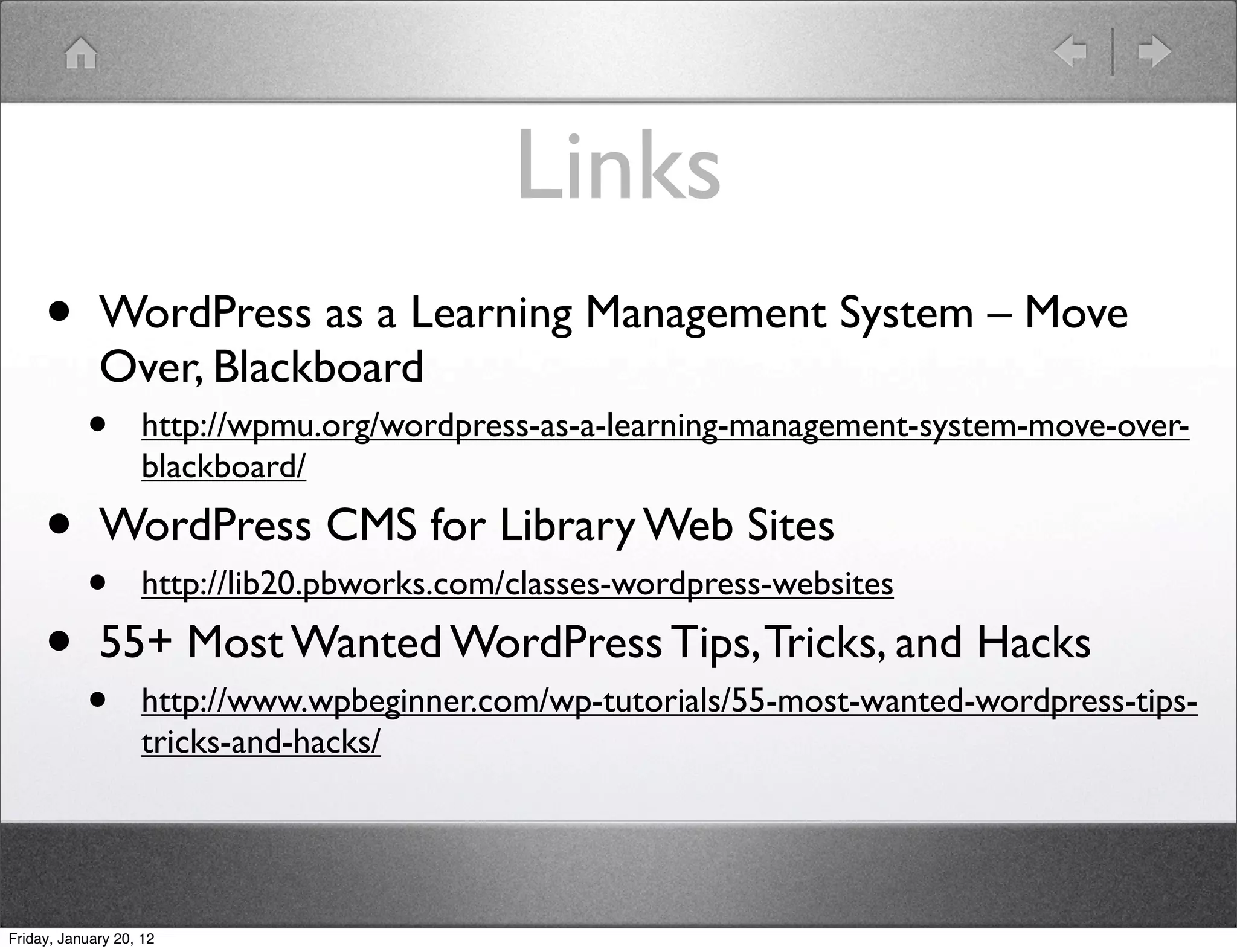 Links
     •       WordPress as a Learning Management System – Move
             Over, Blackboard
           •        http://wpmu.org/wordpress-as-a-learning-management-system-move-over-
                    blackboard/

     • WordPress CMS for Library Web Sites
       • http://lib20.pbworks.com/classes-wordpress-websites
     • 55+ Most Wanted WordPress Tips, Tricks, and Hacks
           •        http://www.wpbeginner.com/wp-tutorials/55-most-wanted-wordpress-tips-
                    tricks-and-hacks/




Friday, January 20, 12
 
