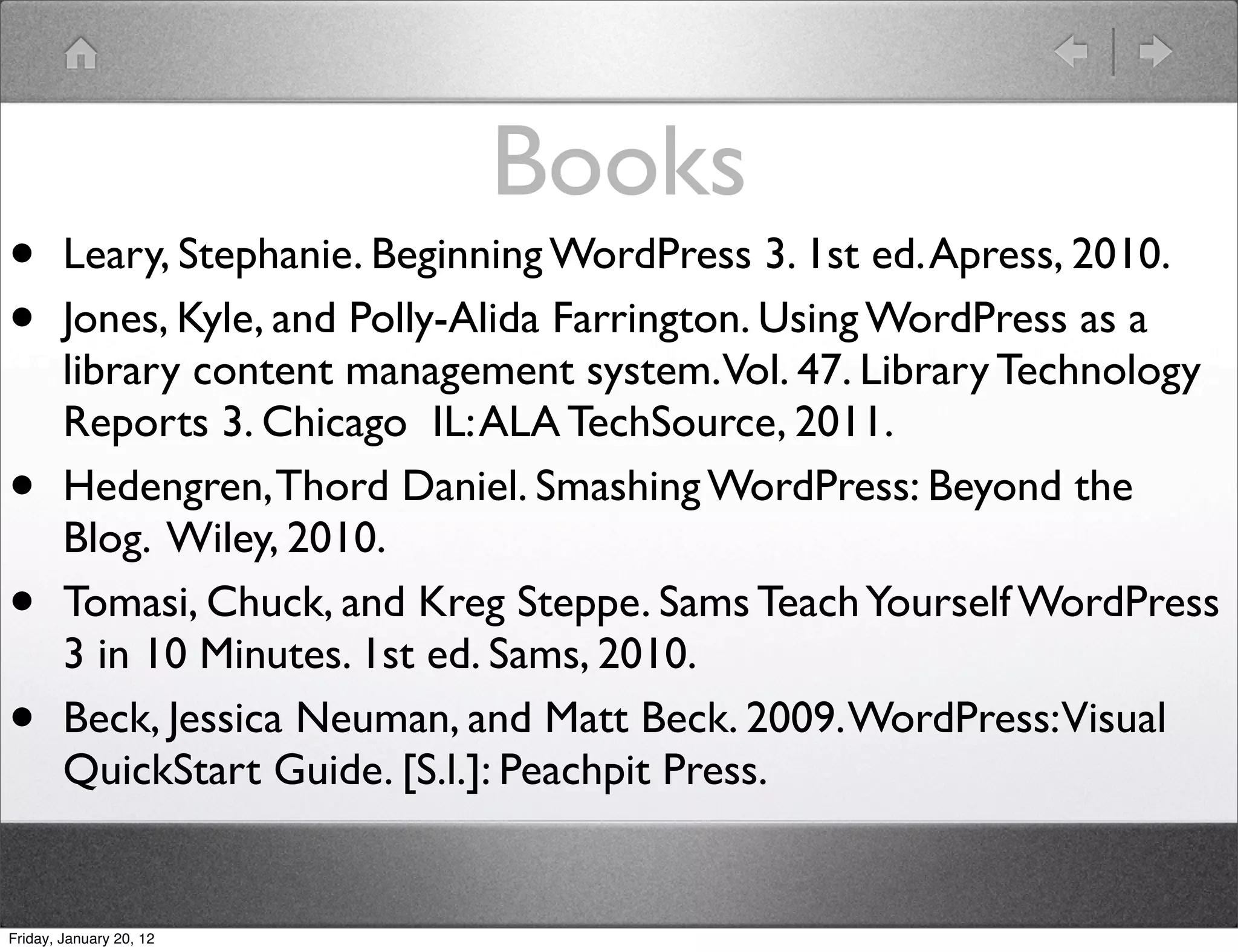 Books
•       Leary, Stephanie. Beginning WordPress 3. 1st ed. Apress, 2010.
•       Jones, Kyle, and Polly-Alida Farrington. Using WordPress as a
        library content management system.Vol. 47. Library Technology
        Reports 3. Chicago  IL: ALA TechSource, 2011.
•       Hedengren, Thord Daniel. Smashing WordPress: Beyond the
        Blog. Wiley, 2010.
•       Tomasi, Chuck, and Kreg Steppe. Sams Teach Yourself WordPress
        3 in 10 Minutes. 1st ed. Sams, 2010.
•       Beck, Jessica Neuman, and Matt Beck. 2009. WordPress:Visual
        QuickStart Guide. [S.l.]: Peachpit Press.


Friday, January 20, 12
 