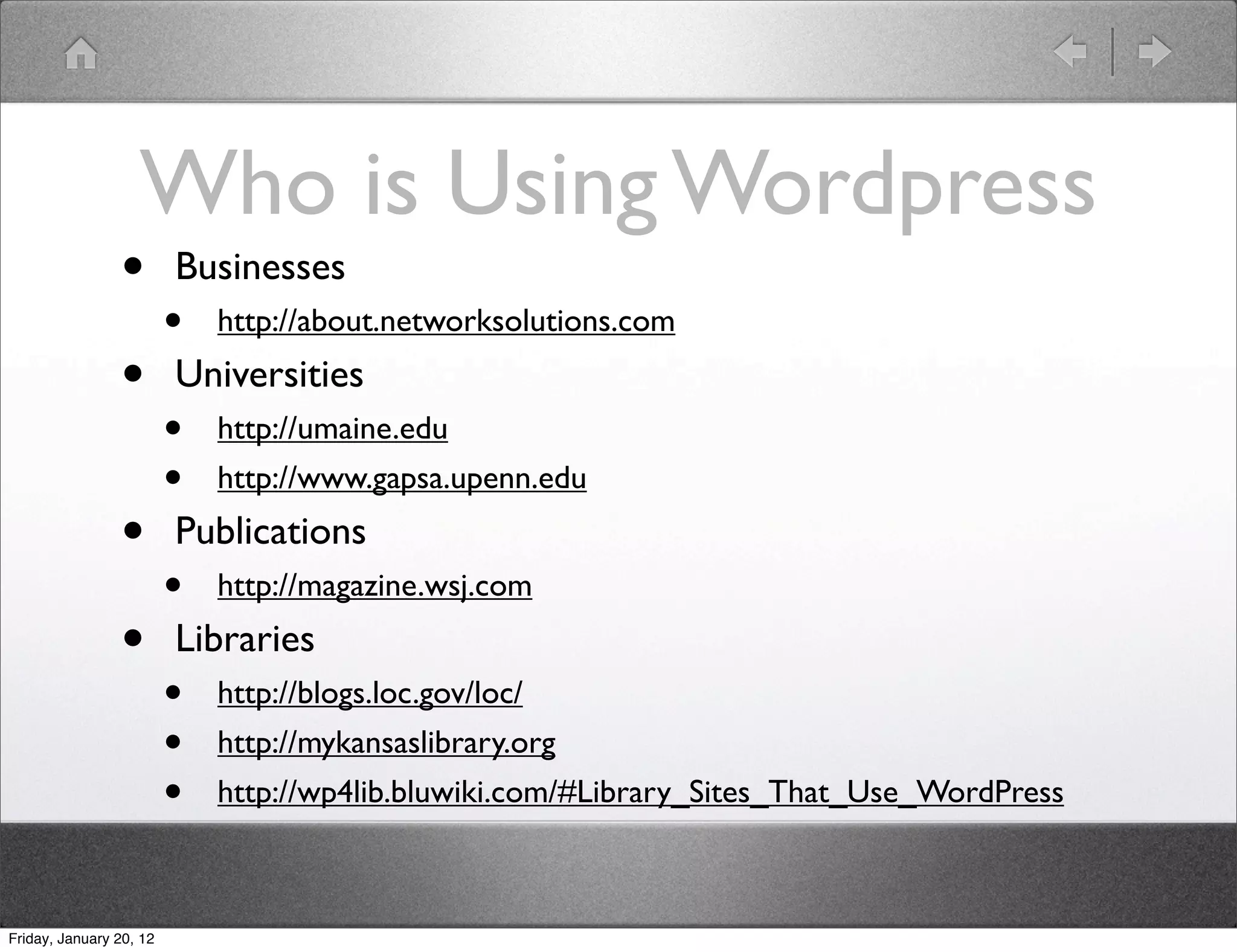 Who is Using Wordpress
                •        Businesses
                         •   http://about.networksolutions.com

                •        Universities
                         •   http://umaine.edu
                         •   http://www.gapsa.upenn.edu

                •        Publications
                         •   http://magazine.wsj.com

                •        Libraries
                         •   http://blogs.loc.gov/loc/
                         •   http://mykansaslibrary.org
                         •   http://wp4lib.bluwiki.com/#Library_Sites_That_Use_WordPress



Friday, January 20, 12
 