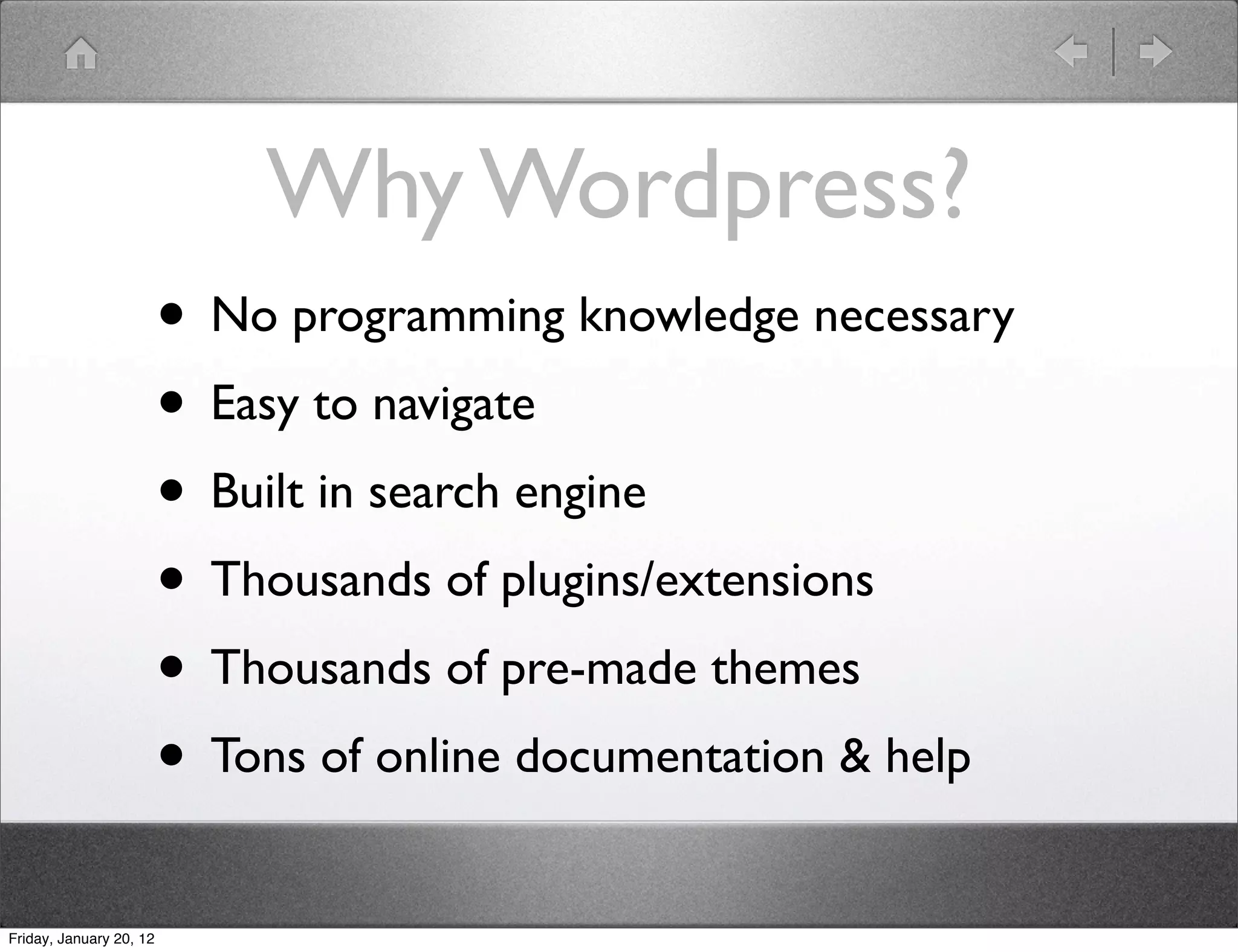 Why Wordpress?
                         • No programming knowledge necessary
                         • Easy to navigate
                         • Built in search engine
                         • Thousands of plugins/extensions
                         • Thousands of pre-made themes
                         • Tons of online documentation & help
Friday, January 20, 12
 