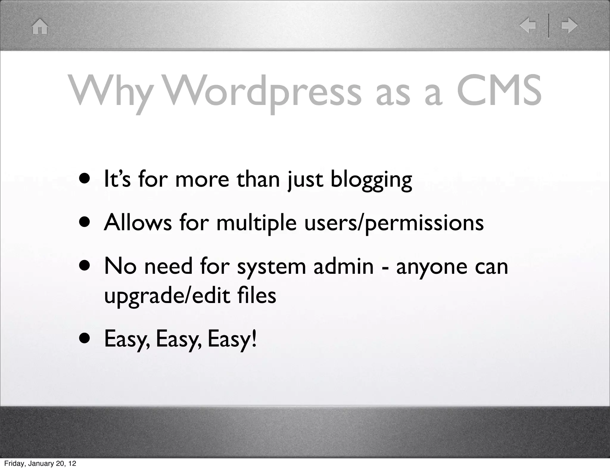 Why Wordpress as a CMS
                         • It’s for more than just blogging
                         • Allows for multiple users/permissions
                         • No need for system admin - anyone can
                           upgrade/edit ﬁles
                         • Easy, Easy, Easy!

Friday, January 20, 12
 