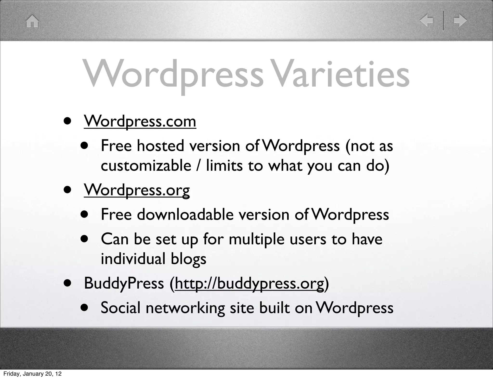 Wordpress Varieties
                         •   Wordpress.com
                             • Free hosted version of Wordpress (not as
                               customizable / limits to what you can do)
                         •   Wordpress.org
                             • Free downloadable version of Wordpress
                             • Can be set up for multiple users to have
                               individual blogs
                         •   BuddyPress (http://buddypress.org)
                             • Social networking site built on Wordpress


Friday, January 20, 12
 