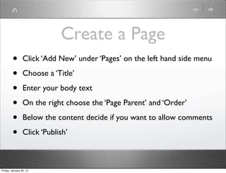 Create a Page
         •       Click ‘Add New’ under ‘Pages’ on the left hand side menu

         •       Choose a ‘Title’

         •       Enter your body text

         •       On the right choose the ‘Page Parent’ and ‘Order’

         •       Below the content decide if you want to allow comments

         •       Click ‘Publish’



Friday, January 20, 12
 
