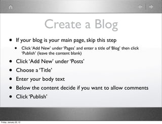 Create a Blog
        •        If your blog is your main page, skip this step
               •         Click ‘Add New’ under ‘Pages’ and enter a title of ‘Blog’ then click
                         ‘Publish’ (leave the content blank)

        •        Click ‘Add New’ under ‘Posts’
        •        Choose a ‘Title’
        •        Enter your body text
        •        Below the content decide if you want to allow comments
        •        Click ‘Publish’



Friday, January 20, 12
 