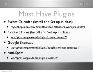 Must Have Plugins
     • Events Calendar (Install and Set up in class)
            •       mytechopinion.com/2009/06/event-calendars-wordpress.html

     • Contact Form (Install and Set up in class)
            •       wordpress.org/extend/plugins/contact-form-7/

     • Google Sitemaps
            •       wordpress.org/extend/plugins/google-sitemap-generator/

     • Anti-Spam
            •       wordpress.org/extend/plugins/akismet/



Friday, January 20, 12
 
