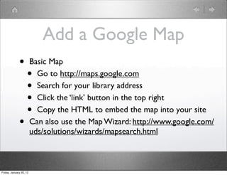 Add a Google Map
              •          Basic Map
                    •      Go to http://maps.google.com
                    •      Search for your library address
                    •      Click the ‘link’ button in the top right
                    •      Copy the HTML to embed the map into your site
              •          Can also use the Map Wizard: http://www.google.com/
                         uds/solutions/wizards/mapsearch.html



Friday, January 20, 12
 
