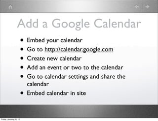 Add a Google Calendar
                         • Embed your calendar
                         • Go to http://calendar.google.com
                         • Create new calendar
                         • Add an event or two to the calendar
                         • Go to calendar settings and share the
                             calendar
                         •   Embed calendar in site


Friday, January 20, 12
 