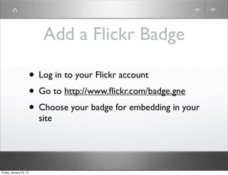 Add a Flickr Badge

                         • Log in to your Flickr account
                         • Go to http://www.ﬂickr.com/badge.gne
                         • Choose your badge for embedding in your
                           site




Friday, January 20, 12
 