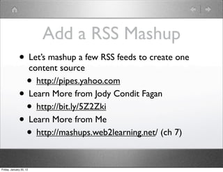 Add a RSS Mashup
              • Let’s mashup a few RSS feeds to create one
                         content source
                    •      http://pipes.yahoo.com
              •          Learn More from Jody Condit Fagan
                    •      http://bit.ly/5Z2Zki
              •          Learn More from Me
                    •      http://mashups.web2learning.net/ (ch 7)


Friday, January 20, 12
 