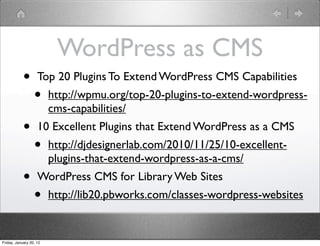 WordPress as CMS
            •       Top 20 Plugins To Extend WordPress CMS Capabilities
                  •      http://wpmu.org/top-20-plugins-to-extend-wordpress-
                         cms-capabilities/
            •       10 Excellent Plugins that Extend WordPress as a CMS
                  •      http://djdesignerlab.com/2010/11/25/10-excellent-
                         plugins-that-extend-wordpress-as-a-cms/
            •       WordPress CMS for Library Web Sites
                  •      http://lib20.pbworks.com/classes-wordpress-websites


Friday, January 20, 12
 