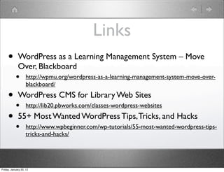 Links
     •       WordPress as a Learning Management System – Move
             Over, Blackboard
           •        http://wpmu.org/wordpress-as-a-learning-management-system-move-over-
                    blackboard/

     • WordPress CMS for Library Web Sites
       • http://lib20.pbworks.com/classes-wordpress-websites
     • 55+ Most Wanted WordPress Tips, Tricks, and Hacks
           •        http://www.wpbeginner.com/wp-tutorials/55-most-wanted-wordpress-tips-
                    tricks-and-hacks/




Friday, January 20, 12
 