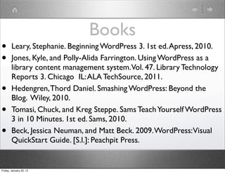 Books
•       Leary, Stephanie. Beginning WordPress 3. 1st ed. Apress, 2010.
•       Jones, Kyle, and Polly-Alida Farrington. Using WordPress as a
        library content management system.Vol. 47. Library Technology
        Reports 3. Chicago  IL: ALA TechSource, 2011.
•       Hedengren, Thord Daniel. Smashing WordPress: Beyond the
        Blog. Wiley, 2010.
•       Tomasi, Chuck, and Kreg Steppe. Sams Teach Yourself WordPress
        3 in 10 Minutes. 1st ed. Sams, 2010.
•       Beck, Jessica Neuman, and Matt Beck. 2009. WordPress:Visual
        QuickStart Guide. [S.l.]: Peachpit Press.


Friday, January 20, 12
 