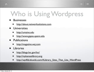 Who is Using Wordpress
                •        Businesses
                         •   http://about.networksolutions.com

                •        Universities
                         •   http://umaine.edu
                         •   http://www.gapsa.upenn.edu

                •        Publications
                         •   http://magazine.wsj.com

                •        Libraries
                         •   http://blogs.loc.gov/loc/
                         •   http://mykansaslibrary.org
                         •   http://wp4lib.bluwiki.com/#Library_Sites_That_Use_WordPress



Friday, January 20, 12
 