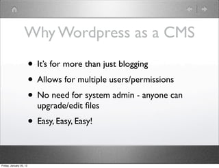 Why Wordpress as a CMS
                         • It’s for more than just blogging
                         • Allows for multiple users/permissions
                         • No need for system admin - anyone can
                           upgrade/edit ﬁles
                         • Easy, Easy, Easy!

Friday, January 20, 12
 