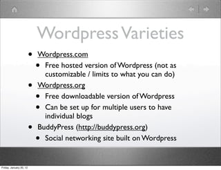 Wordpress Varieties
                         •   Wordpress.com
                             • Free hosted version of Wordpress (not as
                               customizable / limits to what you can do)
                         •   Wordpress.org
                             • Free downloadable version of Wordpress
                             • Can be set up for multiple users to have
                               individual blogs
                         •   BuddyPress (http://buddypress.org)
                             • Social networking site built on Wordpress


Friday, January 20, 12
 