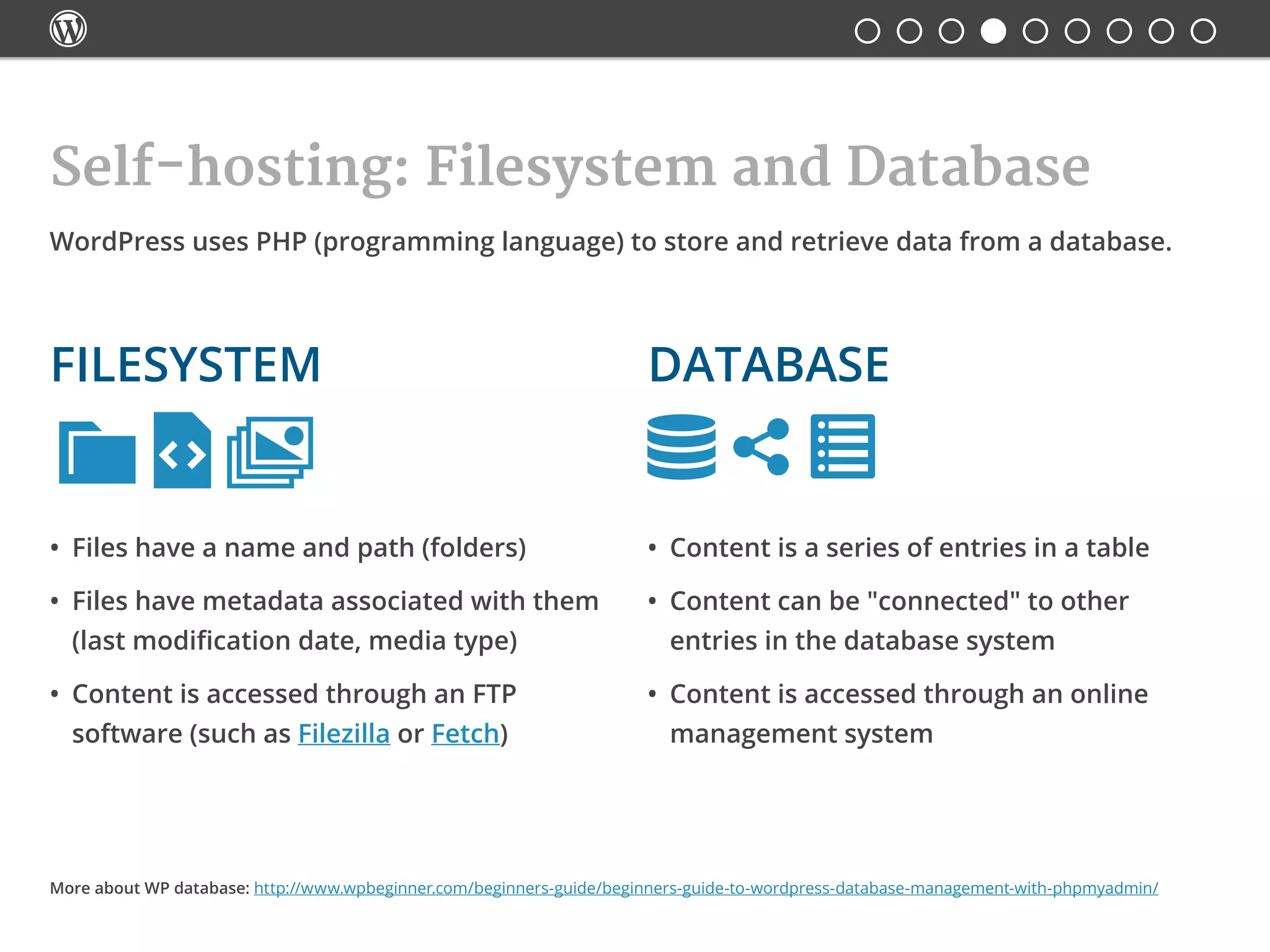 
Self-hosting: Filesystem and Database

•	 Files have a name and path (folders)
•	 Files have metadata associated with them
(last modification date, media type)
•	 Content is accessed through an FTP
software (such as Filezilla or Fetch)
•	 Content is a series of entries in a table
•	 Content can be "connected" to other
entries in the database system
•	 Content is accessed through an online
management system
WordPress uses PHP (programming language) to store and retrieve data from a database.
Databasefilesystem
More about WP database: http://www.wpbeginner.com/beginners-guide/beginners-guide-to-wordpress-database-management-with-phpmyadmin/
 