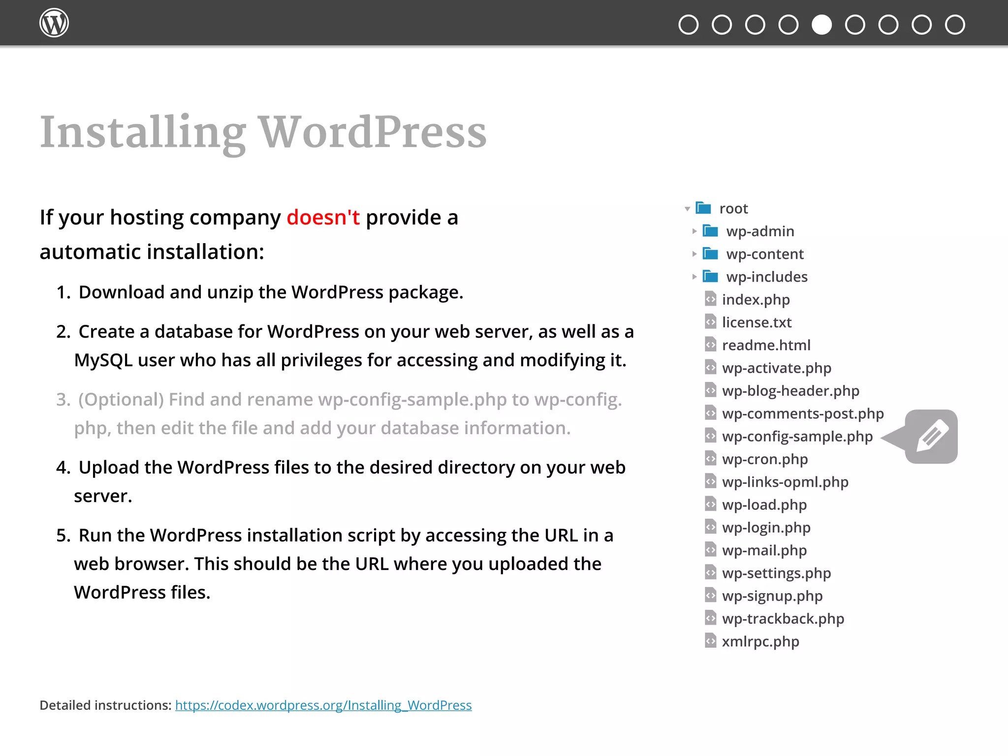 
Installing WordPress
 root
 wp-admin
 wp-content
 wp-includes
index.php
license.txt
readme.html
wp-activate.php
wp-blog-header.php
wp-comments-post.php
wp-config-sample.php
wp-cron.php
wp-links-opml.php
wp-load.php
wp-login.php
wp-mail.php
wp-settings.php
wp-signup.php
wp-trackback.php
xmlrpc.php
If your hosting company doesn't provide a
automatic installation:
1.	 Download and unzip the WordPress package.
2.	 Create a database for WordPress on your web server, as well as a
MySQL user who has all privileges for accessing and modifying it.
3.	 (Optional) Find and rename wp-config-sample.php to wp-config.
php, then edit the file and add your database information.
4.	 Upload the WordPress files to the desired directory on your web
server.
5.	 Run the WordPress installation script by accessing the URL in a
web browser. This should be the URL where you uploaded the
WordPress files.
Detailed instructions: https://codex.wordpress.org/Installing_WordPress
 