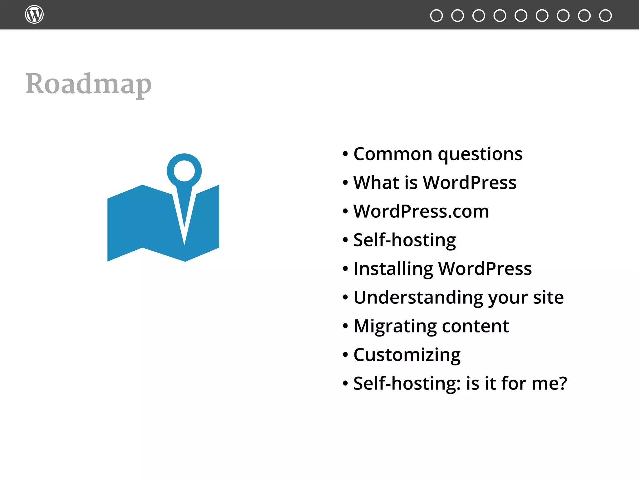 
Roadmap
•	Common questions
•	What is WordPress
•	WordPress.com
•	Self-hosting
•	Installing WordPress
•	Understanding your site
•	Migrating content
•	Customizing
•	Self-hosting: is it for me?
 