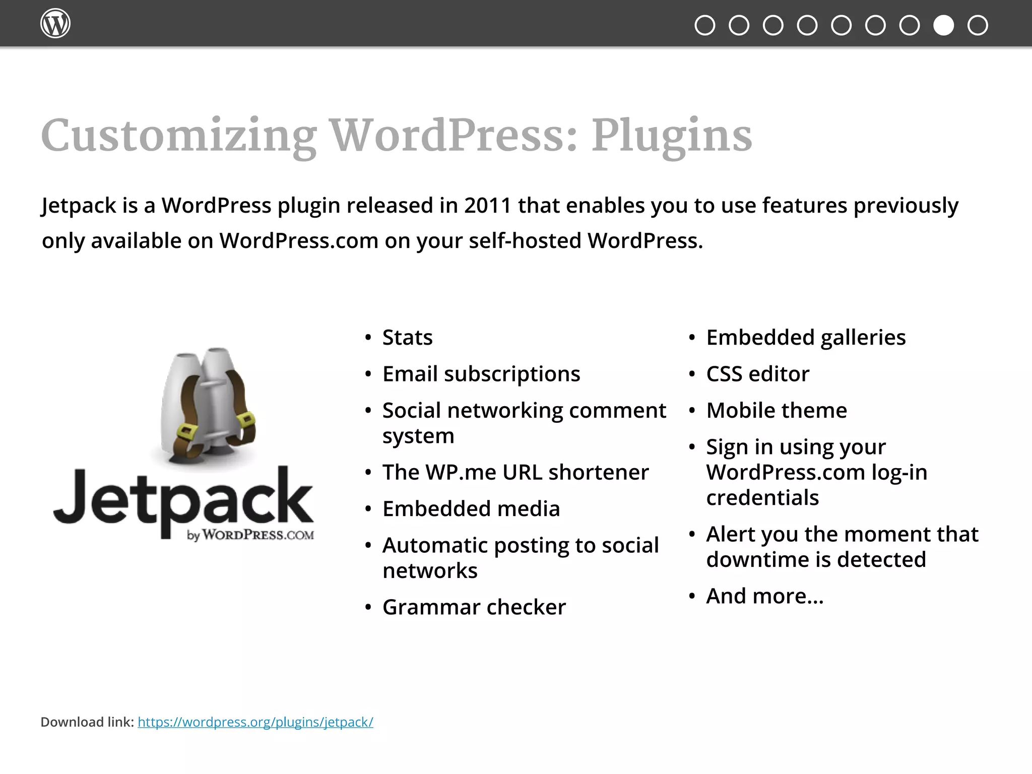 
Jetpack is a WordPress plugin released in 2011 that enables you to use features previously
only available on WordPress.com on your self-hosted WordPress.
Customizing WordPress: Plugins
•	 Stats
•	 Email subscriptions
•	 Social networking comment
system
•	 The WP.me URL shortener
•	 Embedded media
•	 Automatic posting to social
networks
•	 Grammar checker
•	 Embedded galleries
•	 CSS editor
•	 Mobile theme
•	 Sign in using your
WordPress.com log-in
credentials
•	 Alert you the moment that
downtime is detected
•	 And more...
Download link: https://wordpress.org/plugins/jetpack/
 