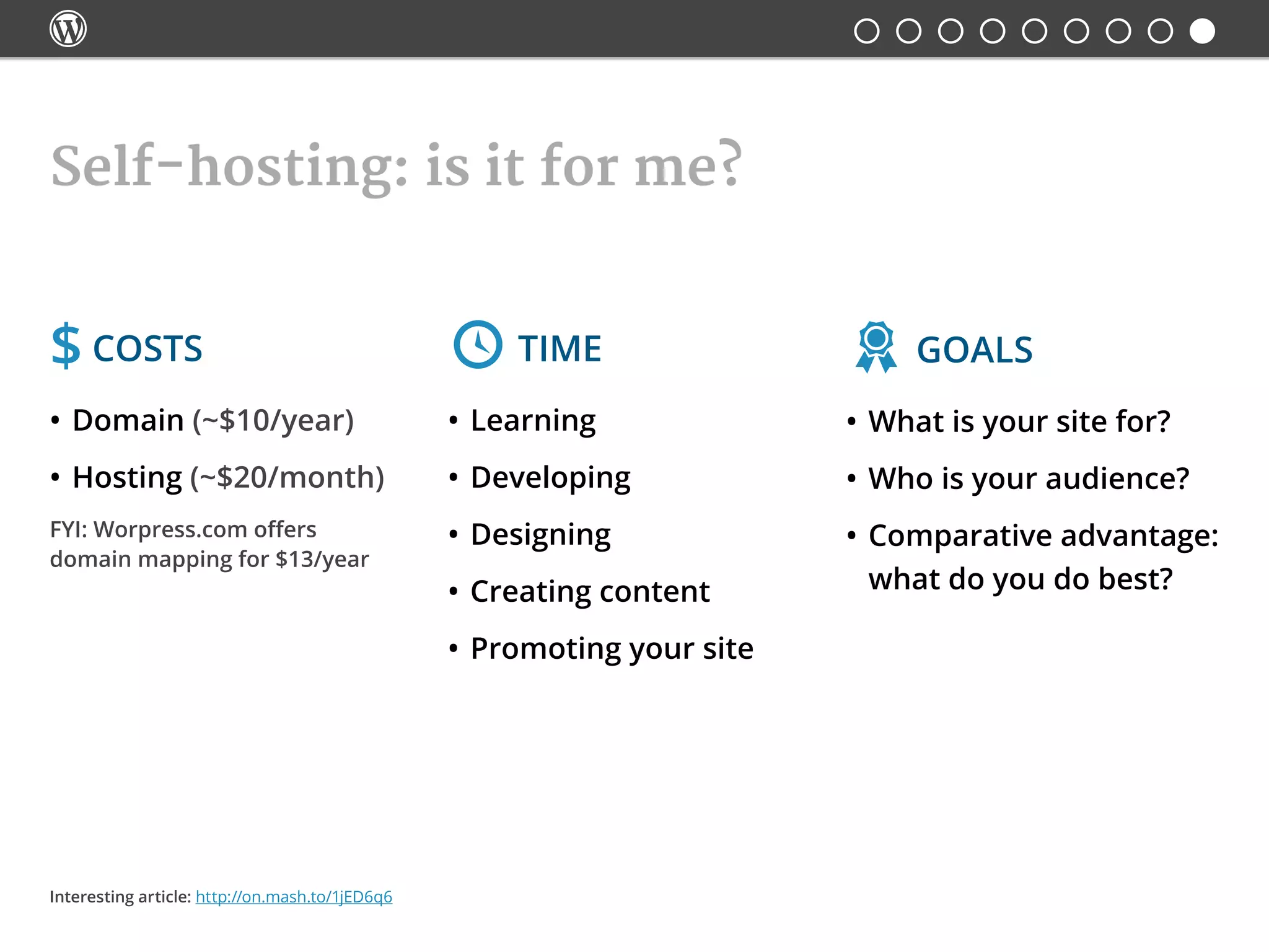 
Self-hosting: is it for me?
$ Costs
•	Domain (~$10/year)
•	Hosting (~$20/month)
FYI: Worpress.com offers
domain mapping for $13/year
 Time
•	Learning
•	Developing
•	Designing
•	Creating content
•	Promoting your site
 Goals
•	What is your site for?
•	Who is your audience?
•	Comparative advantage:
what do you do best?
Interesting article: http://on.mash.to/1jED6q6
 
