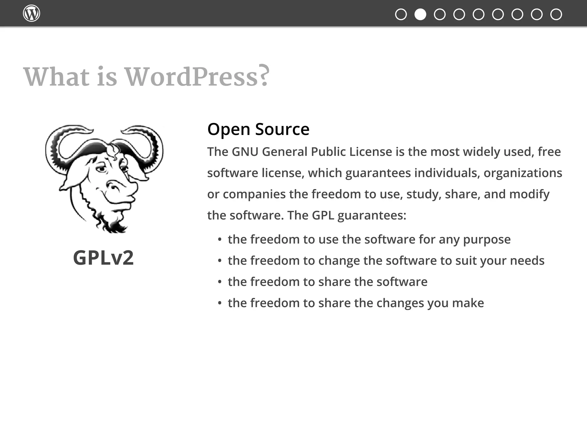 
What is WordPress?
Open Source
GPLv2
The GNU General Public License is the most widely used, free
software license, which guarantees individuals, organizations
or companies the freedom to use, study, share, and modify
the software. The GPL guarantees:
•	 the freedom to use the software for any purpose
•	 the freedom to change the software to suit your needs
•	 the freedom to share the software
•	 the freedom to share the changes you make
 
