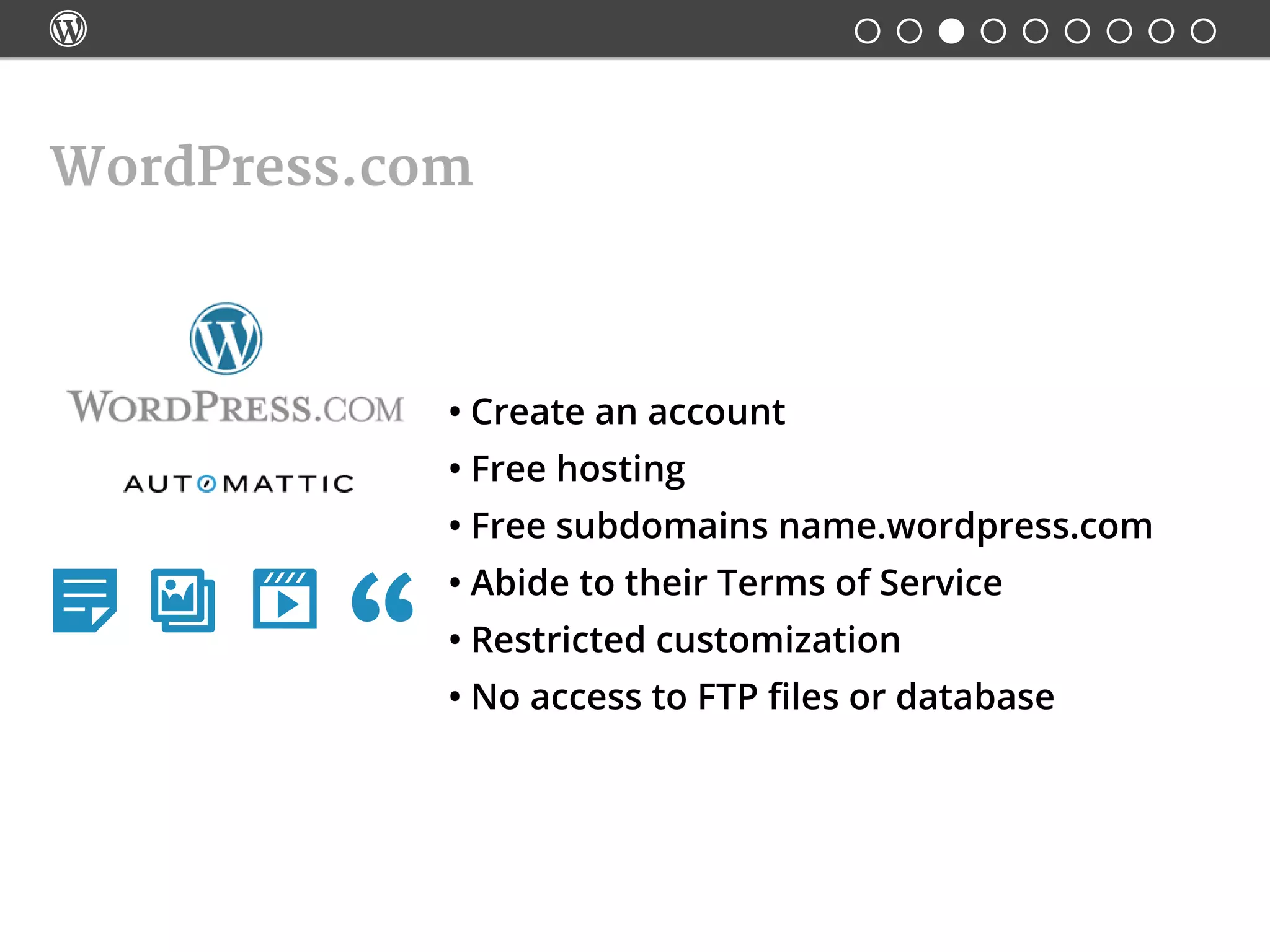
•	Create an account
•	Free hosting
•	Free subdomains name.wordpress.com
•	Abide to their Terms of Service
•	Restricted customization
•	No access to FTP files or database
WordPress.com
   
 
