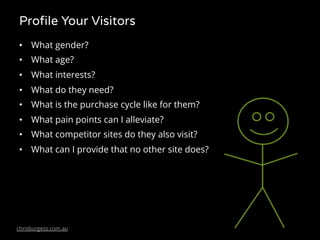 Profile Your Visitors
• What gender?
• What age?
• What interests?
• What do they need?
• What is the purchase cycle like for them?
• What pain points can I alleviate?
• What competitor sites do they also visit?
• What can I provide that no other site does?
 