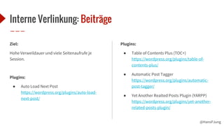 @HansPJung
Interne Verlinkung: Beiträge
Ziel:
Hohe Verweildauer und viele Seitenaufrufe je
Session.
Plugins:
● Auto Load Next Post
https://wordpress.org/plugins/auto-load-
next-post/
Plugins:
● Table of Contents Plus (TOC+)
https://wordpress.org/plugins/table-of-
contents-plus/
● Automatic Post Tagger
https://wordpress.org/plugins/automatic-
post-tagger/
● Yet Another Realted Posts Plugin (YARPP)
https://wordpress.org/plugins/yet-another-
related-posts-plugin/
 