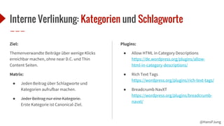 @HansPJung
Interne Verlinkung: Kategorien und Schlagworte
Ziel:
Themenverwandte Beiträge über wenige Klicks
erreichbar machen, ohne near D.C. und Thin
Content Seiten.
Matrix:
● Jeden Beitrag über Schlagworte und
Kategorien aufrufbar machen.
● Jeder Beitrag nur eine Kategorie.
Erste Kategorie ist Canonical-Ziel.
Plugins:
● Allow HTML in Category Descriptions
https://de.wordpress.org/plugins/allow-
html-in-category-descriptions/
● Rich Text Tags
https://wordpress.org/plugins/rich-text-tags/
● Breadcrumb NavXT
https://wordpress.org/plugins/breadcrumb-
navxt/
 