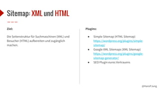 @HansPJung
Sitemap: XML und HTML
Ziel:
Die Seitenstruktur für Suchmaschinen (XML) und
Besucher (HTML) aufbereiten und zugänglich
machen.
Plugins:
● Simple Sitemap (HTML Sitemap)
https://wordpress.org/plugins/simple-
sitemap/
● Google XML Sitemaps (XML Sitemap)
https://wordpress.org/plugins/google-
sitemap-generator/
● SEO Plugin eures Vertrauens
 