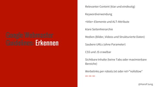 @HansPJung@HansPJung
Google Webmaster
Guidelines: Erkennen
Relevanter Content (klar und eindeutig)
Keywordverwendung
<title>-Elemente und ALT-Attribute
klare Seitenhierarchie
Medien (Bilder, Videos und Strukturierte Daten)
Saubere URLs (ohne Parameter)
CSS und JS crawlbar
Sichtbare Inhalte (keine Tabs oder maximierbare
Bereiche)
Werbelinks per robots.txt oder rel=”nofollow”
 