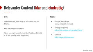@HansPJung
Relevanter Content (klar und eindeutig)
Ziel:
Jede Seite und jeder Beitrag behandelt nur ein
Thema.
Kein interner Wettbewerb.
Keine (wenige) wiederkehrenden Textbausteine (z.
B. in der Sidebar oder im Footer)
Tools:
● Google Siteabfrage
site:[domain] [keyword]
● Onpage.org (free)
https://de.onpage.org/product/free/
● Siteliner
http://www.siteliner.com/
 