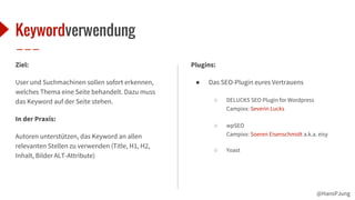 @HansPJung
Keywordverwendung
Ziel:
User und Suchmachinen sollen sofort erkennen,
welches Thema eine Seite behandelt. Dazu muss
das Keyword auf der Seite stehen.
In der Praxis:
Autoren unterstützen, das Keyword an allen
relevanten Stellen zu verwenden (Title, H1, H2,
Inhalt, Bilder ALT-Attribute)
Plugins:
● Das SEO-Plugin eures Vertrauens
○ DELUCKS SEO Plugin for Wordpress
Campixx: Severin Lucks
○ wpSEO
Campixx: Soeren Eisenschmidt a.k.a. eisy
○ Yoast
 