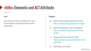@HansPJung
<title>-Elemente und ALT-Attribute
Ziel:
Den Inhalt von Seiten und Bildern für User,
Screenreader und Suchmaschinen lesbar
aufbereiten.
Plugins:
● SEO Friendly Images (Auto Alt und Title)
https://wordpress.org/plugins/seo-image/
● DOM SEO Image (ALT und Title pflegen)
https://wordpress.org/plugins/dom-seo-
image/
● Restore Link Title Field (Link Title)
https://wordpress.org/plugins/restore-link-
title-field/
● SEO Plugin eurer Wahl.
 