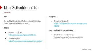 @HansPJung
klare Seitenhierarchie
Ziel:
Die wichtigsten Seiten erhalten intern die meisten
Links, sind am besten erreichbar.
Tools:
● Onpage.org (free)
https://de.onpage.org/product/free/
● Screaming Frog
http://www.screamingfrog.co.uk/seo-spider/
Plugins:
● Breadcrumb NavXT
https://wordpress.org/plugins/breadcrumb-
navxt/
URL- und Verzeichnis-Struktur:
● Einstellungen > Permalinks
[domain]/%category%/%postname%/
 