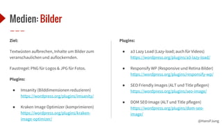 @HansPJung
Medien: Bilder
Ziel:
Textwüsten aufbrechen, Inhalte um Bilder zum
veranschaulichen und auflockernden.
Faustregel: PNG für Logos & JPG für Fotos.
Plugins:
● Imsanity (Bilddimensionen reduzieren)
https://wordpress.org/plugins/imsanity/
● Kraken Image Optimizer (komprimieren)
https://wordpress.org/plugins/kraken-
image-optimizer/
Plugins:
● a3 Lazy Load (Lazy-load; auch für Videos)
https://wordpress.org/plugins/a3-lazy-load/
● Responsify WP (Responsive und Retina Bilder)
https://wordpress.org/plugins/responsify-wp/
● SEO Friendly Images (ALT und Title pflegen)
https://wordpress.org/plugins/seo-image/
● DOM SEO Image (ALT und Title pflegen)
https://wordpress.org/plugins/dom-seo-
image/
 