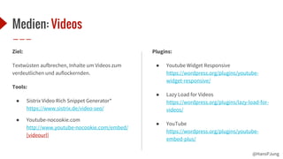 @HansPJung
Medien: Videos
Ziel:
Textwüsten aufbrechen, Inhalte um Videos zum
verdeutlichen und auflockernden.
Tools:
● Sistrix Video Rich Snippet Generator*
https://www.sistrix.de/video-seo/
● Youtube-nocookie.com
http://www.youtube-nocookie.com/embed/
[videourl]
Plugins:
● Youtube Widget Responsive
https://wordpress.org/plugins/youtube-
widget-responsive/
● Lazy Load for Videos
https://wordpress.org/plugins/lazy-load-for-
videos/
● YouTube
https://wordpress.org/plugins/youtube-
embed-plus/
 
