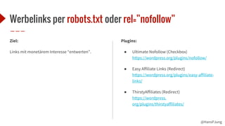 @HansPJung
Werbelinks per robots.txt oder rel=”nofollow”
Ziel:
Links mit monetärem Interesse “entwerten”.
Plugins:
● Ultimate Nofollow (Checkbox)
https://wordpress.org/plugins/nofollow/
● Easy Affiliate Links (Redirect)
https://wordpress.org/plugins/easy-affiliate-
links/
● ThirstyAffiliates (Redirect)
https://wordpress.
org/plugins/thirstyaffiliates/
 